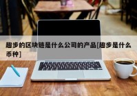 趣步的区块链是什么公司的产品[趣步是什么币种]