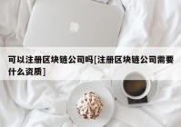 可以注册区块链公司吗[注册区块链公司需要什么资质]