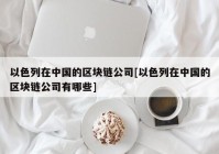 以色列在中国的区块链公司[以色列在中国的区块链公司有哪些]